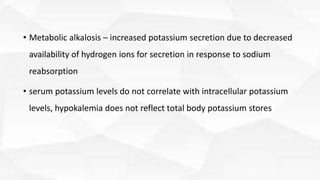 • Metabolic alkalosis – increased potassium secretion due to decreased
availability of hydrogen ions for secretion in response to sodium
reabsorption
• serum potassium levels do not correlate with intracellular potassium
levels, hypokalemia does not reflect total body potassium stores
 