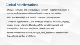 Clinical Manifestations
• changes to muscle and cardiovascular function - hypokalemia results in
membrane hyperpolarization and impairs muscle contraction
• Mild hypokalemia (3 to 3.5 mEq/L) may not cause symptoms.
• Moderate hypokalemia (2.5 to 3 mEq/L) - muscular weakness, myalgia,
muscle cramps (disturbed function of the skeletal muscles), and
constipation ( disturbed function of smooth muscles).
• Severe hypokalemia - flaccid paralysis, ileus,abdominal distension and
hyporeflexia, cardiac arryhthmia
 