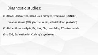 Diagnostic studies:
(1)Blood: Electrolytes, blood urea nitrogen/creatinine (BUN/Cr),
creatine kinase (CK), glucose, renin, arterial blood gas (ABG)
(2) Urine: Urine analysis, K+, Na+, Cl−, osmolality, 17-ketosteroids
(3) : ECG, Evaluation for Cushing’s syndrome
 