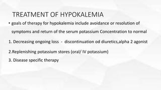 TREATMENT OF HYPOKALEMIA
• goals of therapy for hypokalemia include avoidance or resolution of
symptoms and return of the serum potassium Concentration to normal
1. Decreasing ongoing loss - discontinuation od diuretics,alpha 2 agonist
2.Replenishing potassium stores (oral/ IV potassium)
3. Disease specific therapy
 
