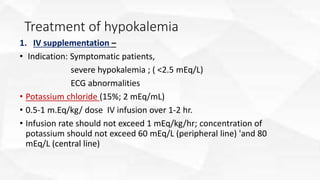 Treatment of hypokalemia
1. IV supplementation –
• Indication: Symptomatic patients,
severe hypokalemia ; ( <2.5 mEq/L)
ECG abnormalities
• Potassium chloride (15%; 2 mEq/mL)
• 0.5-1 m.Eq/kg/ dose IV infusion over 1-2 hr.
• Infusion rate should not exceed 1 mEq/kg/hr; concentration of
potassium should not exceed 60 mEq/L (peripheral line) 'and 80
mEq/L (central line)
 