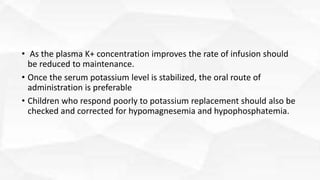 • As the plasma K+ concentration improves the rate of infusion should
be reduced to maintenance.
• Once the serum potassium level is stabilized, the oral route of
administration is preferable
• Children who respond poorly to potassium replacement should also be
checked and corrected for hypomagnesemia and hypophosphatemia.
 