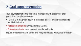 2 .Oral supplementation
True asymptomatic hypokalemia managed with dietary or oral
potassium supplementation
• - Dose: 2-4 mEq/kg/ day in 3-4 divided doses, mixed with feed to
avoid GI irritation.
• Potassium chloride (10%; 20 mEq/15 mL)
• Potassium citrate used in renal tubular acidosis.
Liquid preparations are bitter and may be diluted with juice or water
 