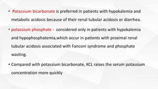 • Potassium bicarbonate is preferred in patients with hypokalemia and
metabolic acidosis because of their renal tubular acidosis or diarrhea.
• potassium phosphate - considered only in patients with hypokalemia
and hypophosphatemia,which occur in patients with proximal renal
tubular acidosis associated with Fanconi syndrome and phosphate
wasting.
• Compared with potassium bicarbonate, KCL raises the serum potassium
concentration more quickly
 