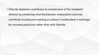• Chloride depletion contributes to maintenance of the metabolic
alkalosis by enhancing renal bicarbonate reabsorption and may
contribute to potassium wasting as sodium is reabsorbed in exchange
for secreted potassium rather than with chloride.
 
