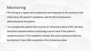 Monitoring
• The timing of a repeat serum potassium level depends on the severity of the
initial value, the patient’s symptoms, and the form of potassium
administered to the patient.
• In a symptomatic patient who receives an intravenous dose of KCl, the dose
should be repeated without measuring a serum value if the patient’s
symptoms persist. If the symptoms resolve, the serum potassium level can
be obtained 1 hour after completion of an intravenous dose
 
