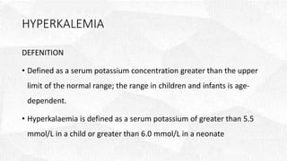 HYPERKALEMIA
DEFENITION
• Defined as a serum potassium concentration greater than the upper
limit of the normal range; the range in children and infants is age-
dependent.
• Hyperkalaemia is defined as a serum potassium of greater than 5.5
mmol/L in a child or greater than 6.0 mmol/L in a neonate
 