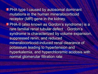 PHA type I caused by autosomal dominantPHA type I caused by autosomal dominant
mutations in the human mineralocorticoidmutations in the human mineralocorticoid
receptor (receptor (MRMR) gene in the kidney.) gene in the kidney.
PHA-II (also known as Gordon’s syndrome) is aPHA-II (also known as Gordon’s syndrome) is a
rare familial renal tubular defect . Gordon’srare familial renal tubular defect . Gordon’s
syndrome is characterized by volume expansion,syndrome is characterized by volume expansion,
suppressed renin, and reducedsuppressed renin, and reduced
mineralocorticoid-induced renal clearance ofmineralocorticoid-induced renal clearance of
potassium leading to hypertension andpotassium leading to hypertension and
hyperkalemia, and hyperchloremic acidosis withhyperkalemia, and hyperchloremic acidosis with
normal glomerular filtration ratenormal glomerular filtration rate
 