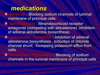 medicationsmedications
AmilorideAmiloride : Blocking sodium channels of luminal: Blocking sodium channels of luminal
membrane of principal cells.membrane of principal cells.
SpironolactoneSpironolactone : Mineralocorticoid receptor: Mineralocorticoid receptor
antagonist (competing with aldosterone) ,Inhibitionantagonist (competing with aldosterone) ,Inhibition
of adrenal aldosterone biosynthesis.of adrenal aldosterone biosynthesis.
Cyclosporine, TacrolimusCyclosporine, Tacrolimus : Inhibition of adrenal: Inhibition of adrenal
aldosterone biosynthesis , Induction of chloridealdosterone biosynthesis , Induction of chloride
channel shunt, Increasing potassium efflux fromchannel shunt, Increasing potassium efflux from
cells.cells.
Trimetoprim, PentamidineTrimetoprim, Pentamidine : Blocking of sodium: Blocking of sodium
channels in the luminal membrane of principal cellschannels in the luminal membrane of principal cells
 