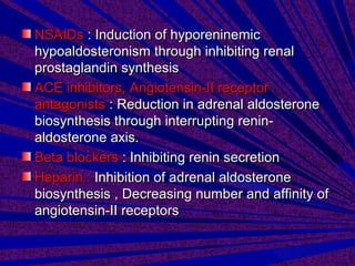 NSAIDsNSAIDs : Induction of hyporeninemic: Induction of hyporeninemic
hypoaldosteronism through inhibiting renalhypoaldosteronism through inhibiting renal
prostaglandin synthesisprostaglandin synthesis
ACE inhibitors, Angiotensin-II receptorACE inhibitors, Angiotensin-II receptor
antagonistsantagonists : Reduction in adrenal aldosterone: Reduction in adrenal aldosterone
biosynthesis through interrupting renin-biosynthesis through interrupting renin-
aldosterone axis.aldosterone axis.
Beta blockersBeta blockers : Inhibiting renin secretion: Inhibiting renin secretion
Heparin :Heparin : Inhibition of adrenal aldosteroneInhibition of adrenal aldosterone
biosynthesis , Decreasing number and affinity ofbiosynthesis , Decreasing number and affinity of
angiotensin-II receptorsangiotensin-II receptors
 