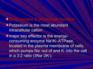 Body content & physiologic functionBody content & physiologic function
Potassium is the most abundantPotassium is the most abundant
intracellular cationintracellular cation
major key effector is the energy-major key effector is the energy-
consuming enzyme Naconsuming enzyme Na++
/K/K++
-ATPase,-ATPase,
located in the plasma membrane of cells,located in the plasma membrane of cells,
which pumps Nawhich pumps Na++
out of and Kout of and K++
into the cellinto the cell
in a 3:2 ratio (3Nain a 3:2 ratio (3Na++
:2K:2K++
).).
 