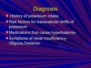 DiagnosisDiagnosis
History of potassium intakeHistory of potassium intake
Risk factors for transcellular shifts ofRisk factors for transcellular shifts of
potassiumpotassium
Medications that cause hyperkalemiaMedications that cause hyperkalemia
Symptoms of renal insufficiency-Symptoms of renal insufficiency-
Oliguria,Oedema.Oliguria,Oedema.
 