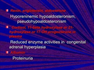 Renin, angiotensin, aldosteroneRenin, angiotensin, aldosterone
Hyporeninemic hypoaldosteronism,Hyporeninemic hypoaldosteronism,
pseudohypoaldosteronismpseudohypoaldosteronism
Cortisol, 11-beta hydroxylase or 21-Cortisol, 11-beta hydroxylase or 21-
hydroxylase or 17-OH progesterone inhydroxylase or 17-OH progesterone in
plasmaplasma
Reduced enzyme activities in congenitalReduced enzyme activities in congenital
adrenal hyperplasiaadrenal hyperplasia
AlbuminAlbumin
ProteinuriaProteinuria
 