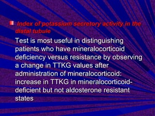 Index of potassium secretory activity in theIndex of potassium secretory activity in the
distal tubuledistal tubule
Test is most useful in distinguishingTest is most useful in distinguishing
patients who have mineralocorticoidpatients who have mineralocorticoid
deficiency versus resistance by observingdeficiency versus resistance by observing
a change in TTKG values aftera change in TTKG values after
administration of mineralocorticoid:administration of mineralocorticoid:
increase in TTKG in mineralocorticoid-increase in TTKG in mineralocorticoid-
deficient but not aldosterone resistantdeficient but not aldosterone resistant
statesstates
 