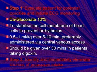 Step 1Step 1: Evaluate patient for potential: Evaluate patient for potential
toxicities and initiate ECG monitoringtoxicities and initiate ECG monitoring
Ca-Gluconate 10%Ca-Gluconate 10%
To stabilise the cell membrane of heartTo stabilise the cell membrane of heart
cells to prevent arrhythmiascells to prevent arrhythmias
0.5–1 ml/kg over 5-10 min, preferably0.5–1 ml/kg over 5-10 min, preferably
administered via central venous accessadministered via central venous access
Should be given over 30 mins in patientsShould be given over 30 mins in patients
taking digoxin.taking digoxin.
Step 2:Step 2: Identify and immediately eliminateIdentify and immediately eliminate
sources of potassium intakesources of potassium intake
 