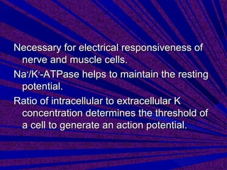 Necessary for electrical responsiveness ofNecessary for electrical responsiveness of
nerve and muscle cellsnerve and muscle cells..
NaNa++
/K/K++
-ATPase helps to maintain the resting-ATPase helps to maintain the resting
potential.potential.
Ratio of intracellular to extracellular KRatio of intracellular to extracellular K
concentration determines the threshold ofconcentration determines the threshold of
a cell to generate an action potential.a cell to generate an action potential.
 