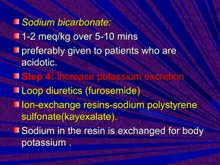 Sodium bicarbonate:Sodium bicarbonate:
1-2 meq/kg over 5-10 mins1-2 meq/kg over 5-10 mins
preferably given to patients who arepreferably given to patients who are
acidotic.acidotic.
Step 4:Step 4: Increase potassium excretionIncrease potassium excretion
Loop diuretics (furosemide)Loop diuretics (furosemide)
Ion-exchange resins-sodium polystyreneIon-exchange resins-sodium polystyrene
sulfonate(kayexalate).sulfonate(kayexalate).
Sodium in the resin is exchanged for bodySodium in the resin is exchanged for body
potassium .potassium .
 