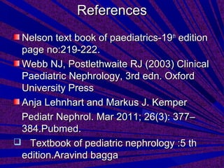 ReferencesReferences
Nelson text book of paediatrics-19Nelson text book of paediatrics-19thth
editionedition
page no:219-222.page no:219-222.
Webb NJ, Postlethwaite RJ (2003) ClinicalWebb NJ, Postlethwaite RJ (2003) Clinical
Paediatric Nephrology, 3rd edn. OxfordPaediatric Nephrology, 3rd edn. Oxford
University PressUniversity Press
Anja Lehnhart and Markus J. KemperAnja Lehnhart and Markus J. Kemper
Pediatr Nephrol. Mar 2011; 26(3): 377–Pediatr Nephrol. Mar 2011; 26(3): 377–
384.Pubmed.384.Pubmed.
 Textbook of pediatric nephrology :5 thTextbook of pediatric nephrology :5 th
edition.Aravind baggaedition.Aravind bagga
 