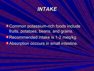 INTAKEINTAKE
Common potassium-rich foods includeCommon potassium-rich foods include
fruits, potatoes, beans, and grains.fruits, potatoes, beans, and grains.
Recommended intake is 1-2 meq/kg.Recommended intake is 1-2 meq/kg.
Absorption occcurs in small intestine.Absorption occcurs in small intestine.
 