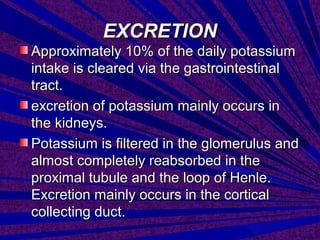 EXCRETIONEXCRETION
Approximately 10% of the daily potassiumApproximately 10% of the daily potassium
intake is cleared via the gastrointestinalintake is cleared via the gastrointestinal
tract.tract.
excretion of potassium mainly occurs inexcretion of potassium mainly occurs in
the kidneys.the kidneys.
Potassium is filtered in the glomerulus andPotassium is filtered in the glomerulus and
almost completely reabsorbed in thealmost completely reabsorbed in the
proximal tubule and the loop of Henle.proximal tubule and the loop of Henle.
Excretion mainly occurs in the corticalExcretion mainly occurs in the cortical
collecting duct.collecting duct.
 