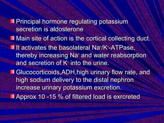 Principal hormone regulating potassiumPrincipal hormone regulating potassium
secretion is aldosteronesecretion is aldosterone
Main site of action is the cortical collecting duct.Main site of action is the cortical collecting duct.
It activates the basolateral NaIt activates the basolateral Na++
/K/K++
-ATPase,-ATPase,
thereby increasing Nathereby increasing Na++
and water reabsorptionand water reabsorption
and secretion of Kand secretion of K++
into the urine.into the urine.
Glucocorticoids,ADH,high urinary flow rate, andGlucocorticoids,ADH,high urinary flow rate, and
high sodium delivery to the distal nephronhigh sodium delivery to the distal nephron
increase urinary potassium excretion.increase urinary potassium excretion.
Approx 10 -15 % of filtered load is exrcretedApprox 10 -15 % of filtered load is exrcreted
 