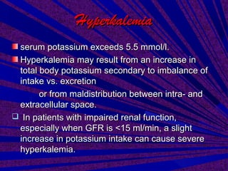 HyperkalemiaHyperkalemia
serum potassium exceeds 5.5 mmol/l.serum potassium exceeds 5.5 mmol/l.
Hyperkalemia may result from an increase inHyperkalemia may result from an increase in
total body potassium secondary to imbalance oftotal body potassium secondary to imbalance of
intake vs. excretionintake vs. excretion
or from maldistribution between intra- andor from maldistribution between intra- and
extracellular space.extracellular space.
 In patients with impaired renal function,In patients with impaired renal function,
especially when GFR is <15 ml/min, a slightespecially when GFR is <15 ml/min, a slight
increase in potassium intake can cause severeincrease in potassium intake can cause severe
hyperkalemia.hyperkalemia.
 