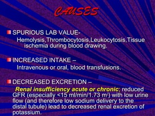CAUSESCAUSES
SPURIOUS LAB VALUE-SPURIOUS LAB VALUE-
Hemolysis,Thrombocytosis,Leukocytosis,TissueHemolysis,Thrombocytosis,Leukocytosis,Tissue
ischemia during blood drawing.ischemia during blood drawing.
INCREASED INTAKE –INCREASED INTAKE –
Intravenous or oral, blood transfusions.Intravenous or oral, blood transfusions.
DECREASED EXCRETION –DECREASED EXCRETION –
Renal insufficiency acute or chronicRenal insufficiency acute or chronic;; reducedreduced
GFR (especially <15 ml/min/1.73 mGFR (especially <15 ml/min/1.73 m22
) with low urine) with low urine
flow (and therefore low sodium delivery to theflow (and therefore low sodium delivery to the
distal tubule) lead to decreased renal excretion ofdistal tubule) lead to decreased renal excretion of
potassium.potassium.
 