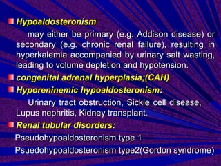 HypoaldosteronismHypoaldosteronism
may either be primary (e.g. Addison disease) ormay either be primary (e.g. Addison disease) or
secondary (e.g. chronic renal failure), resulting insecondary (e.g. chronic renal failure), resulting in
hyperkalemia accompanied by urinary salt wasting,hyperkalemia accompanied by urinary salt wasting,
leading to volume depletion and hypotension.leading to volume depletion and hypotension.
congenital adrenal hyperplasia;(CAH)congenital adrenal hyperplasia;(CAH)
Hyporeninemic hypoaldosteronismHyporeninemic hypoaldosteronism::
Urinary tract obstruction, Sickle cell disease,Urinary tract obstruction, Sickle cell disease,
Lupus nephritis, Kidney transplant.Lupus nephritis, Kidney transplant.
Renal tubular disordersRenal tubular disorders::
Pseudohypoaldosteronism type 1Pseudohypoaldosteronism type 1
Psuedohypoaldosteronism type2(Gordon syndrome)Psuedohypoaldosteronism type2(Gordon syndrome)
 
