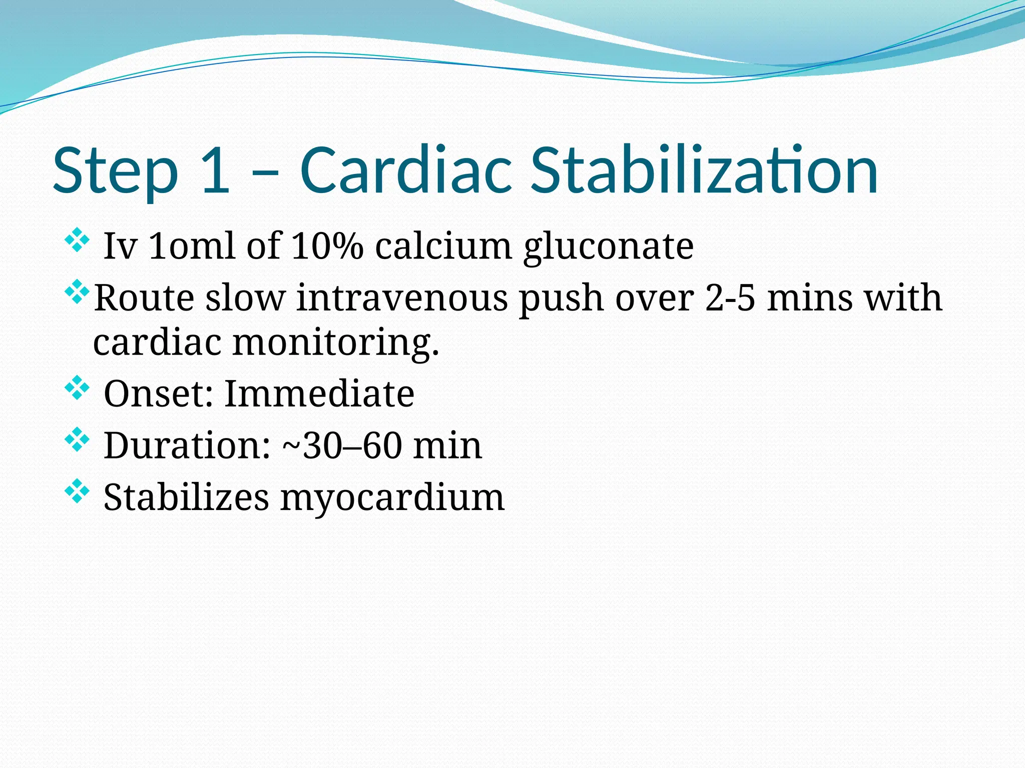 Step 1 – Cardiac Stabilization
 Iv 1oml of 10% calcium gluconate
Route slow intravenous push over 2-5 mins with
cardiac monitoring.
 Onset: Immediate
 Duration: ~30–60 min
 Stabilizes myocardium
 