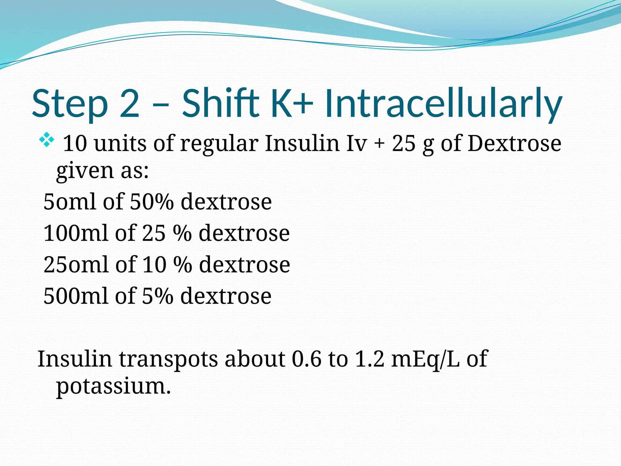 Step 2 – Shift K+ Intracellularly
 10 units of regular Insulin Iv + 25 g of Dextrose
given as:
5oml of 50% dextrose
100ml of 25 % dextrose
25oml of 10 % dextrose
500ml of 5% dextrose
Insulin transpots about 0.6 to 1.2 mEq/L of
potassium.
 