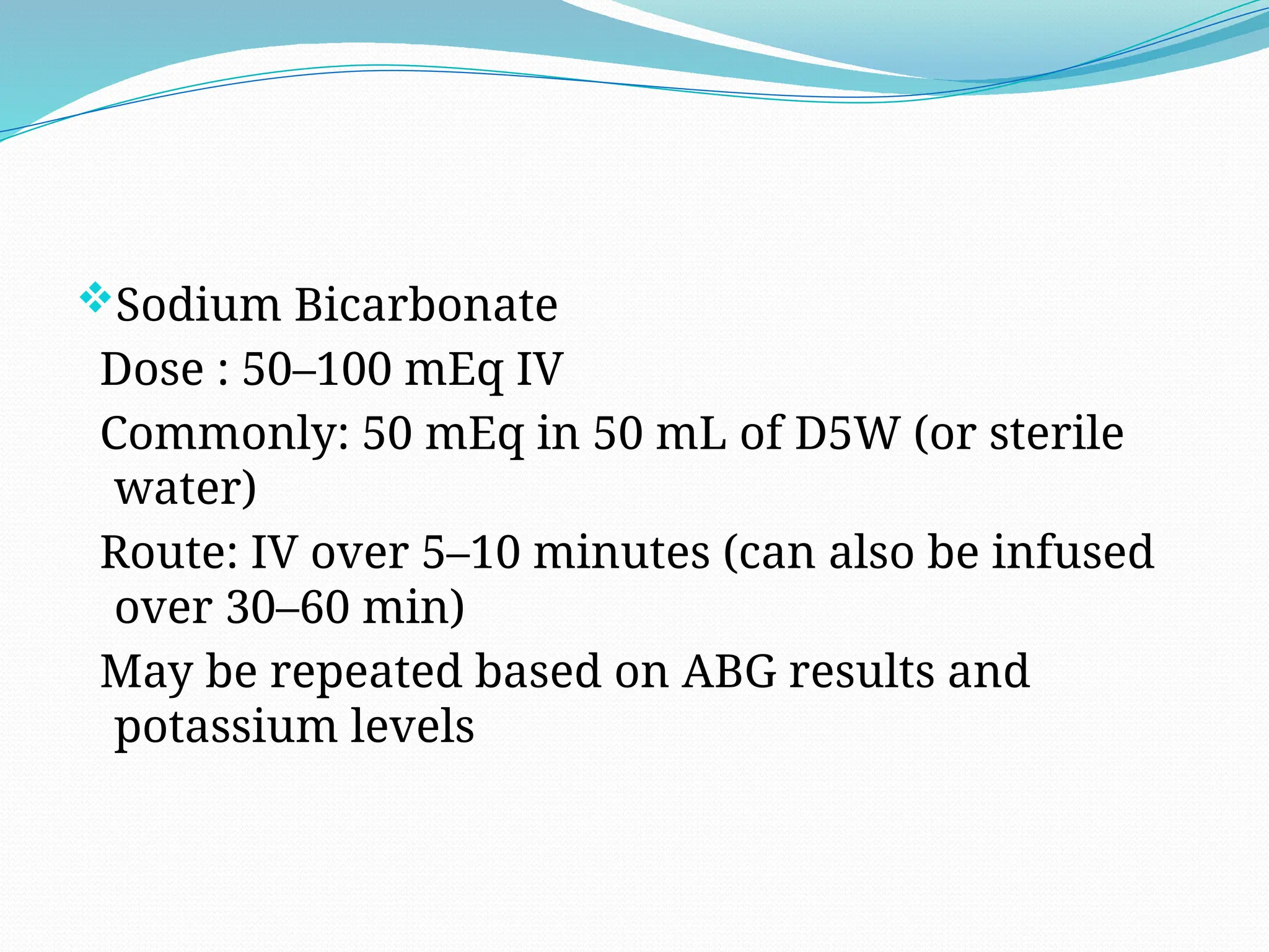 Sodium Bicarbonate
Dose : 50–100 mEq IV
Commonly: 50 mEq in 50 mL of D5W (or sterile
water)
Route: IV over 5–10 minutes (can also be infused
over 30–60 min)
May be repeated based on ABG results and
potassium levels
 