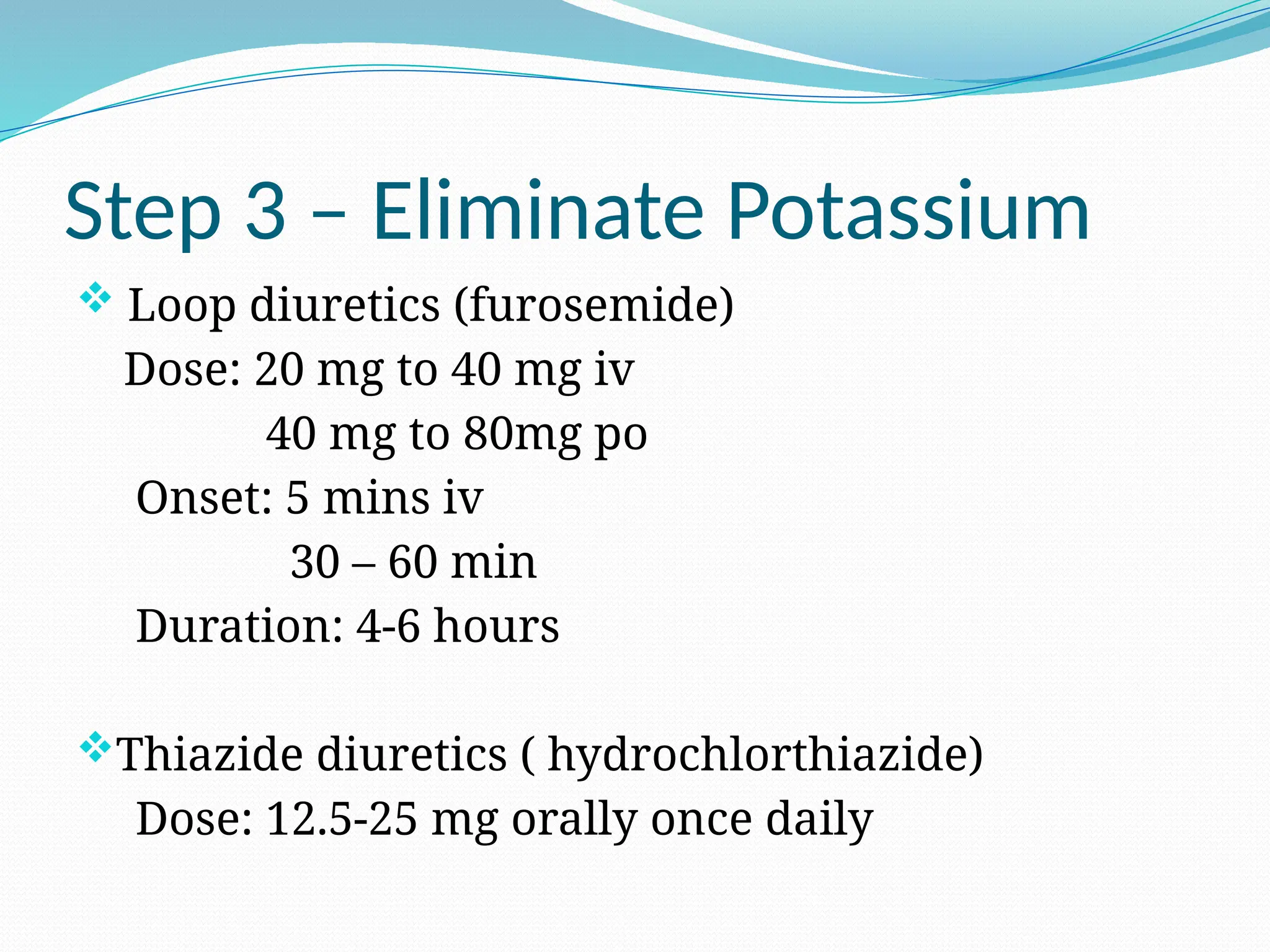 Step 3 – Eliminate Potassium
 Loop diuretics (furosemide)
Dose: 20 mg to 40 mg iv
40 mg to 80mg po
Onset: 5 mins iv
30 – 60 min
Duration: 4-6 hours
Thiazide diuretics ( hydrochlorthiazide)
Dose: 12.5-25 mg orally once daily
 