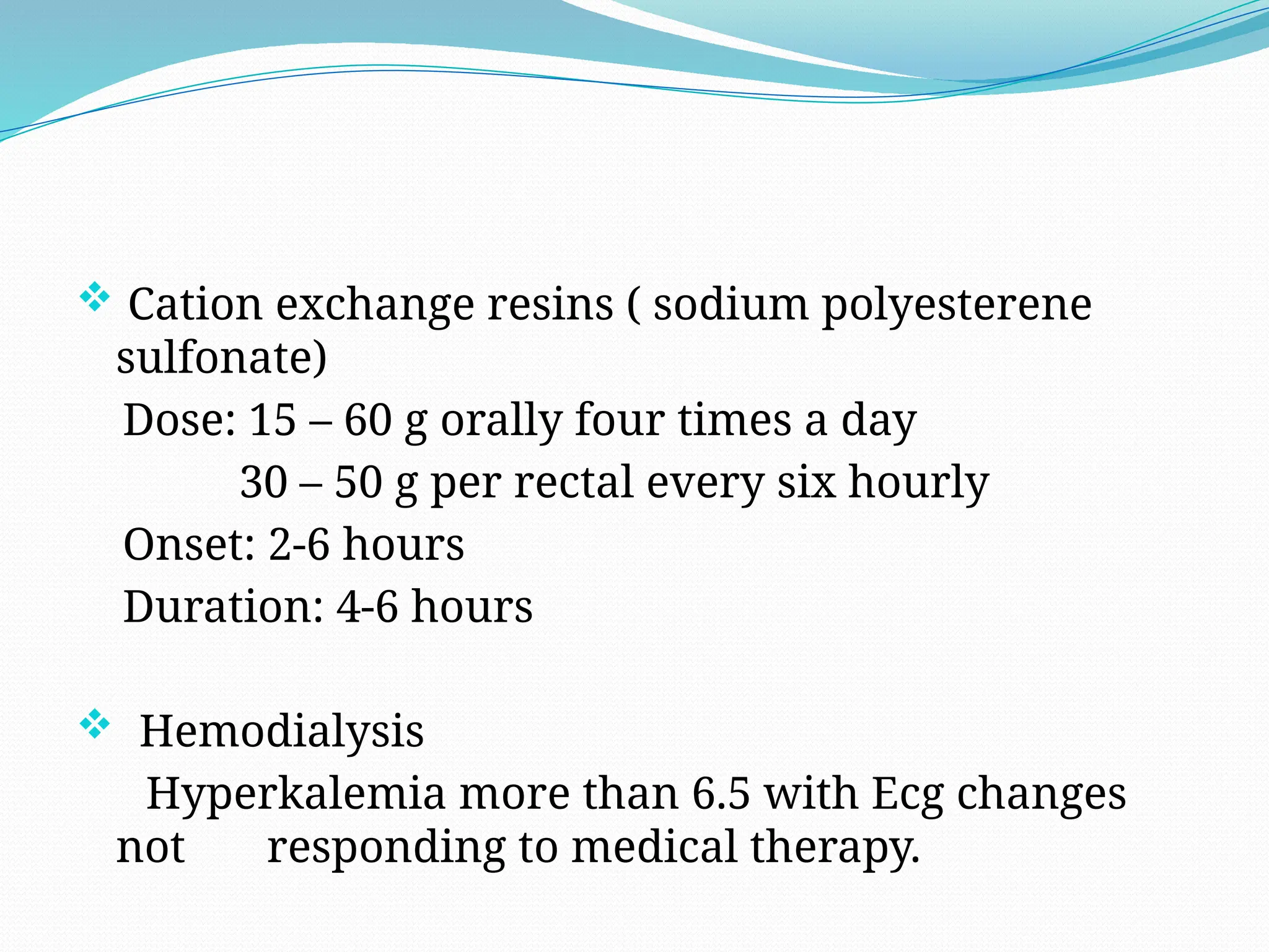  Cation exchange resins ( sodium polyesterene
sulfonate)
Dose: 15 – 60 g orally four times a day
30 – 50 g per rectal every six hourly
Onset: 2-6 hours
Duration: 4-6 hours
 Hemodialysis
Hyperkalemia more than 6.5 with Ecg changes
not responding to medical therapy.
 