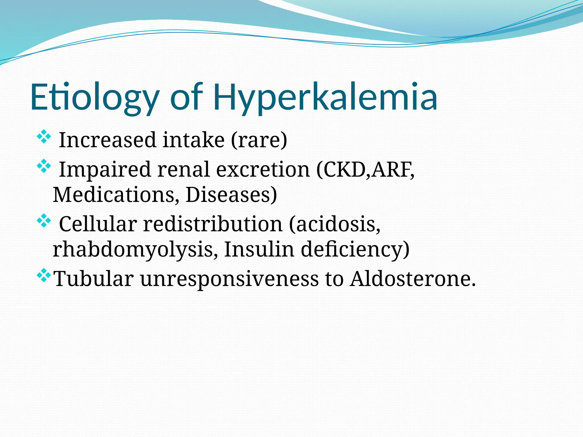 Etiology of Hyperkalemia
 Increased intake (rare)
 Impaired renal excretion (CKD,ARF,
Medications, Diseases)
 Cellular redistribution (acidosis,
rhabdomyolysis, Insulin deficiency)
Tubular unresponsiveness to Aldosterone.
 