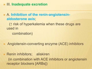  III. Inadequate excretion
 A. Inhibition of the renin-angiotensin-
aldosterone axis;
(↑ risk of hyperkalemia when these drugs are
used in
combination)
 Angiotensin-converting enzyme (ACE) inhibitors
 Renin inhibitors; aliskiren
(in combination with ACE inhibitors or angiotensin
receptor blockers [ARBs])
 