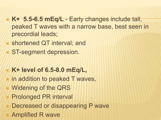  K+ 5.5-6.5 mEq/L - Early changes include tall,
peaked T waves with a narrow base, best seen in
precordial leads;
 shortened QT interval; and
 ST-segment depression.
 K+ level of 6.5-8.0 mEq/L,
 in addition to peaked T waves,
 Widening of the QRS
 Prolonged PR interval
 Decreased or disappearing P wave
 Amplified R wave
 
