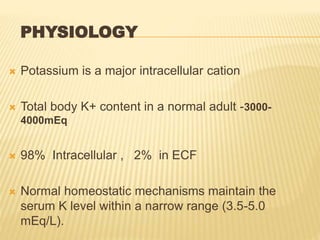 PHYSIOLOGY
 Potassium is a major intracellular cation
 Total body K+ content in a normal adult -3000-
4000mEq
 98% Intracellular , 2% in ECF
 Normal homeostatic mechanisms maintain the
serum K level within a narrow range (3.5-5.0
mEq/L).
 