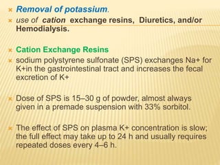  Removal of potassium.
 use of cation exchange resins, Diuretics, and/or
Hemodialysis.
 Cation Exchange Resins
 sodium polystyrene sulfonate (SPS) exchanges Na+ for
K+in the gastrointestinal tract and increases the fecal
excretion of K+
 Dose of SPS is 15–30 g of powder, almost always
given in a premade suspension with 33% sorbitol.
 The effect of SPS on plasma K+ concentration is slow;
the full effect may take up to 24 h and usually requires
repeated doses every 4–6 h.
 