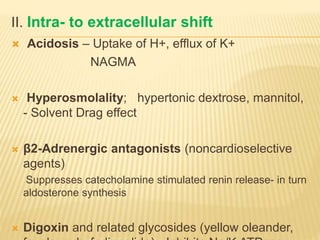 II. Intra- to extracellular shift
 Acidosis – Uptake of H+, efflux of K+
NAGMA
 Hyperosmolality; hypertonic dextrose, mannitol,
- Solvent Drag effect
 β2-Adrenergic antagonists (noncardioselective
agents)
Suppresses catecholamine stimulated renin release- in turn
aldosterone synthesis
 Digoxin and related glycosides (yellow oleander,
 
