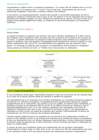 définition de l'hyperkaliémie

L'hyperkaliémie se définit comme un potassium plasmatique L 5,5 mmol/l. Elle est modérée entre 6,1 et 6,9
mmol/l et sévère si le potassium est L 7 mmol/l.3 Chez le sujet sain, l'hyperkaliémie est rare car les
mécanismes d'adaptation, notamment la sécrétion tubulaire, sont efficaces.

Il faut éliminer une pseudohyperkaliémie, situation dans laquelle la concentration plasmatique est liée au
relargage du potassium intracellulaire dans le sang, et que l'on observe en cas de coagulation dans le tube ou
d'hémolyse soit iatrogène (agitation du tube, hémolyse sur prélèvement sur garrot), soit dans le cadre d'une
maladie immunologique (agglutinines froides), ou finalement en cas de thrombocytose ou de leucocytose
importante.



causes d'hyperkaliémie (figure 1)

Causes rénales

La capacité d'excrétion du potassium est maintenue tant que la sécrétion d'aldostérone et le débit urinaire
sont suffisants. Dans l'insuffisance rénale chronique, tant que la clairance de la créatinine est au-dessus de
10 ml/min, la capacité d'élimination du potassium (rénale et digestive) reste suffisante pour compenser les
apports en potassium. Dans des situations d'hypoaldostéronisme hyporéninisme (comme le diabète) ou avec
certains médicaments (IEC, anti-AT II), une hyperkaliémie peut apparaître pour des clairances moins
basses.4 Un surdosage en digitalique peut provoquer une hyperkaliémie chez les patients en insuffisance
rénale avancée par inhibition de la Na + , K + -ATPase et par l'accumulation du médicament.




En cas d'insuffisance rénale aiguë, l'hyperkaliémie apparaît en raison de la diminution du flux tubulaire distal
ou en raison de la nécrose tubulaire distale qui réduisent la sécrétion de potassium.

Une hyperkaliémie liée à une diminution de la sécrétion d'aldostérone sur la sécrétion tubulaire de potassium
est observée lors d'atteinte surrénalienne, d'hypoaldostéronismes hyporéninismes (atteinte de l'appareil
juxtaglomérulaire par la néphropathie sous-jacente au cours du diabète, de néphrite tubulo-interstitielle, ou
d'obstacles urinaires) et de traitements (IEC ou anti-AT II, les AINS et rarement par l'héparine). Dans le
pseudohypoaldostéronisme type I ou II, des mutations génétiques sont responsables d'une forme de
résistance à l'aldostérone avec dans le type I une perte de sel et dans le type II, une augmentation de
l'absorption du chlore et donc une baisse de la kaliurèse pour maintenir l'électroneutralité. Ce dernier est
caractérisé par une HTA et se traite par des diurétiques thiazidiques.

L'acidose tubulaire distale de type IV se caractérise par une diminution de la réabsorption de sodium au
niveau du tube collecteur cortical, ce qui entraîne une diminution de la sécrétion de protons et de potassium
et donc une hyperkaliémie avec une acidose métabolique hyperchlorémique. Certains médicaments bloquent
la sécrétion rénale de potassium par le même mécanisme, comme l'amiloride (qui bloque la réabsorption de
sodium en inhibant ENaC).

Il convient de noter que l'insuffisance rénale et les médicaments sont les principaux responsables
d'hyperkaliémies d'origine rénale. En effet, Acker et coll. ont montré que 75% des hyperkaliémies sont dues
à une insuffisance rénale et 67% des patients prenaient des médicaments favorisant l'hyperkaliémie. 5
 