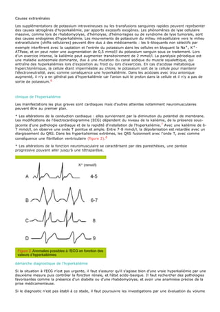 Causes extrarénales

Les supplémentations de potassium intraveineuses ou les transfusions sanguines rapides peuvent représenter
des causes iatrogènes d'hyperkaliémie, par apports excessifs exogènes. Les phénomènes de lyse cellulaire
massive, comme lors de rhabdomyolyse, d'hémolyse, d'hémorragies ou de syndrome de lyse tumorale, sont
des causes endogènes d'hyperkaliémie. Les mouvements de potassium du milieu intracellulaire vers le milieu
extracellulaire (shifts cellulaires) peuvent être dus à des médicaments : les b-bloquants non sélectifs par
exemple interfèrent avec la captation et l'entrée du potassium dans les cellules en bloquant la Na+ , K + -
ATPase, et on peut noter une augmentation de 0,5 mmol/l du potassium sanguin sous ce traitement. Lors
d'un exercice intense, la kaliémie peut augmenter transitoirement de 2 mmol/l. La paralysie périodique est
une maladie autosomale dominante, due à une mutation du canal sodique du muscle squelettique, qui
entraîne des hyperkaliémies lors d'exposition au froid ou lors d'exercices. En cas d'acidose métabolique
hyperchlorémique, la cellule étant imperméable au chlore, le potassium sort de la cellule pour maintenir
l'électroneutralité, avec comme conséquence une hyperkaliémie. Dans les acidoses avec trou anionique
augmenté, il n'y a en général pas d'hyperkaliémie car l'anion suit le proton dans la cellule et il n'y a pas de
sortie de potassium.6



clinique de l'hyperkaliémie

Les manifestations les plus graves sont cardiaques mais d'autres atteintes notamment neuromusculaires
peuvent être au premier plan.

* Les altérations de la conduction cardiaque : elles surviennent par la diminution du potentiel de membrane.
Les modifications de l'électrocardiogramme (ECG) dépendent du niveau de la kaliémie, de la présence sous-
jacente d'une pathologie cardiaque et de la rapidité d'installation de l'hyperkaliémie. 7 Avec une kaliémie de 6-
7 mmol/l, on observe une onde T pointue et ample. Entre 7-8 mmol/l, la dépolarisation est retardée avec un
élargissement du QRS. Dans les hyperkaliémies extrêmes, les QRS fusionnent avec l'onde T, avec comme
conséquence une fibrillation ventriculaire (figure 2).8

* Les altérations de la fonction neuromusculaire se caractérisent par des paresthésies, une parésie
progressive pouvant aller jusqu'à une tétraparésie.




démarche diagnostique de l'hyperkaliémie

Si la situation à l'ECG n'est pas urgente, il faut s'assurer qu'il s'agisse bien d'une vraie hyperkaliémie par une
deuxième mesure puis contrôler la fonction rénale, et l'état acido-basique. Il faut rechercher des pathologies
favorisantes comme la présence d'un diabète ou d'une rhabdomyolyse, et avoir une anamnèse précise de la
prise médicamenteuse.

Si le diagnostic n'est pas établi à ce stade, il faut poursuivre les investigations par une évaluation du volume
 