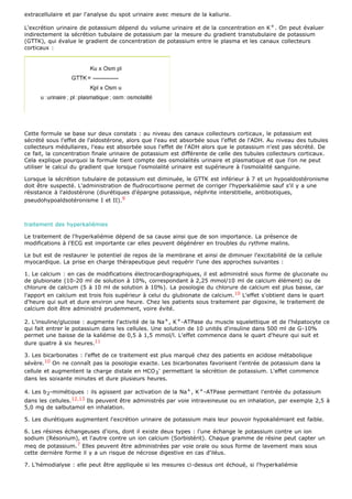 extracellulaire et par l'analyse du spot urinaire avec mesure de la kaliurie.

L'excrétion urinaire de potassium dépend du volume urinaire et de la concentration en K + . On peut évaluer
indirectement la sécrétion tubulaire de potassium par la mesure du gradient transtubulaire de potassium
(GTTK), qui évalue le gradient de concentration de potassium entre le plasma et les canaux collecteurs
corticaux :




Cette formule se base sur deux constats : au niveau des canaux collecteurs corticaux, le potassium est
sécrété sous l'effet de l'aldostérone, alors que l'eau est absorbée sous l'effet de l'ADH. Au niveau des tubules
collecteurs médullaires, l'eau est absorbée sous l'effet de l'ADH alors que le potassium n'est pas sécrété. De
ce fait, la concentration finale urinaire de potassium est différente de celle des tubules collecteurs corticaux.
Cela explique pourquoi la formule tient compte des osmolalités urinaire et plasmatique et que l'on ne peut
utiliser le calcul du gradient que lorsque l'osmolalité urinaire est supérieure à l'osmolalité sanguine.

Lorsque la sécrétion tubulaire de potassium est diminuée, le GTTK est inférieur à 7 et un hypoaldostéronisme
doit être suspecté. L'administration de fludrocortisone permet de corriger l'hyperkaliémie sauf s'il y a une
résistance à l'aldostérone (diurétiques d'épargne potassique, néphrite interstitielle, antibiotiques,
pseudohypoaldsotéronisme I et II).9



traitement des hyperkaliémies

Le traitement de l'hyperkaliémie dépend de sa cause ainsi que de son importance. La présence de
modifications à l'ECG est importante car elles peuvent dégénérer en troubles du rythme malins.

Le but est de restaurer le potentiel de repos de la membrane et ainsi de diminuer l'excitabilité de la cellule
myocardique. La prise en charge thérapeutique peut requérir l'une des approches suivantes :

1. Le calcium : en cas de modifications électrocardiographiques, il est administré sous forme de gluconate ou
de glubionate (10-20 ml de solution à 10%, correspondant à 2,25 mmol/10 ml de calcium élément) ou de
chlorure de calcium (5 à 10 ml de solution à 10%). La posologie du chlorure de calcium est plus basse, car
l'apport en calcium est trois fois supérieur à celui du glubionate de calcium. 10 L'effet s'obtient dans le quart
d'heure qui suit et dure environ une heure. Chez les patients sous traitement par digoxine, le traitement de
calcium doit être administré prudemment, voire évité.

2. L'insuline/glucose : augmente l'activité de la Na + , K + -ATPase du muscle squelettique et de l'hépatocyte ce
qui fait entrer le potassium dans les cellules. Une solution de 10 unités d'insuline dans 500 ml de G-10%
permet une baisse de la kaliémie de 0,5 à 1,5 mmol/l. L'effet commence dans le quart d'heure qui suit et
dure quatre à six heures.11

3. Les bicarbonates : l'effet de ce traitement est plus marqué chez des patients en acidose métabolique
sévère.10 On ne connaît pas la posologie exacte. Les bicarbonates favorisent l'entrée de potassium dans la
cellule et augmentent la charge distale en HCO 3- permettant la sécrétion de potassium. L'effet commence
dans les soixante minutes et dure plusieurs heures.

4. Les b 2-mimétiques : ils agissent par activation de la Na + , K + -ATPase permettant l'entrée du potassium
dans les cellules.12,13 Ils peuvent être administrés par voie intraveineuse ou en inhalation, par exemple 2,5 à
5,0 mg de salbutamol en inhalation.

5. Les diurétiques augmentent l'excrétion urinaire de potassium mais leur pouvoir hypokaliémiant est faible.

6. Les résines échangeuses d'ions, dont il existe deux types : l'une échange le potassium contre un ion
sodium (Résonium), et l'autre contre un ion calcium (Sorbistérit). Chaque gramme de résine peut capter un
meq de potassium.7 Elles peuvent être administrées par voie orale ou sous forme de lavement mais sous
cette dernière forme il y a un risque de nécrose digestive en cas d'iléus.

7. L'hémodialyse : elle peut être appliquée si les mesures ci-dessus ont échoué, si l'hyperkaliémie
 
