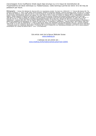 s'accompagne d'une insuffisance rénale aiguë oligo-anurique ou si le risque de reconstitution de
l'hyperkaliémie est élevé (hémolyse ou rhabdomyolyse). Cette technique permet de retirer 25 à 50 meq de
potassium par heure.

Bibliographie :     1 Parham WA, Mehdirad AA, Biermann KM, et al. Hyperkalemia revisited. Tex Heart Inst J 2006;33:40-7. 2 ** Brenner BM, Berliner RW. The
transport of potassium. In : Orloff J, W BR, editors. Renal Physiology, handbook of physiology. Bethesda : American Physiology Society, 1973;497-519. 3 Halperin
ML, Kamel KS. Potassium. Lancet 1998; 352:135-40. 4 Textor SC, Bravo EL, Fouad FM, et al. Hyperkalemia in azotemic patients during angiotensin-converting
enzyme inhibition and aldosterone reduction with captopril. Am J Med 1982;73:719-25. 5 Acker CG, Johnson JP, Palevsky PM, et al. Hyperkalemia in hospitalized
patients : Causes, adequacy of treatment, and results of an attempt to improve physician compliance with published therapy guidelines. Arch Intern Med
1998;158:917-24. 6 Adrogue HJ, Madias NE. Changes in plasma potassium concentration during acute acid-base disturbances. Am J Med 1981;71:456-67. 7 **
Rose BD, Post TW. In : Clinical Physiology of Acid-Base and electrolyte Disorders. 5th ed. New York : McGraw-Hill, 2001;913-9. 8 Weiner ID, Wingo CS.
Hyperkalemia : A potential silent killer. J Am Soc Nephrol 1998;9:1535-43. 9 Ethier JH, Kamel KS, Magner PO, et al. The transtubular potassium concentration in
patients with hypokalemia and hyperkalemia. Am J Kidney Dis 1990;15:309-15. 10 Greenberg A. Hyperkalemia : Treatment options. Semin Nephrol 1998;18:46-
57. 11 Defronzo RA, Smith JD. Hyperkalemia. In : Arieff AI, Defronzo RA, editors. Fluid, electrolytes, and acid-base disorders. New York : Churchill Livingstone,
1995;319-86. 12 Liou HH, Chiang SS, Wu SC, et al. Hypokalemic effects of intravenous infusion or nebulization of salbutamol in patients with chronic renal failure
: Comparative study. Am J Kidney Dis 1994;23:266-71. 13 Sowinski KM, Cronin D, Mueller BA, et al. Subcutaneous terbutaline use in CKD to reduce potassium
concentrations. Am J Kidney Dis 2005;45:1040-5. * à lire ** à lire absolument




                                                Cet article vient de la Revue Médicale Suisse
                                                               www.medhyg.ch

                                                   L'adresse de cet article est :
                                           www.medhyg.ch/formation/article.php3?sid=32093
 