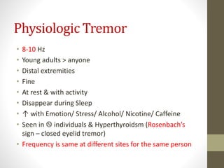 Physiologic Tremor
• 8-10 Hz
• Young adults > anyone
• Distal extremities
• Fine
• At rest & with activity
• Disappear during Sleep
• ↑ with Emotion/ Stress/ Alcohol/ Nicotine/ Caffeine
• Seen in Ⓝ individuals & Hyperthyroidsm (Rosenbach’s
sign – closed eyelid tremor)
• Frequency is same at different sites for the same person
 