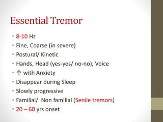 Essential Tremor
• 8-10 Hz
• Fine, Coarse (in severe)
• Postural/ Kinetic
• Hands, Head (yes-yes/ no-no), Voice
• ↑ with Anxiety
• Disappear during Sleep
• Slowly progressive
• Familial/ Non familial (Senile tremors)
• 20 – 60 yrs onset
 