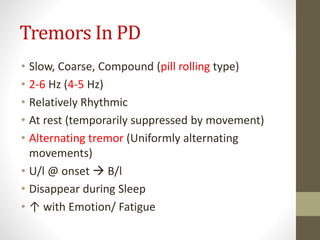 Tremors In PD
• Slow, Coarse, Compound (pill rolling type)
• 2-6 Hz (4-5 Hz)
• Relatively Rhythmic
• At rest (temporarily suppressed by movement)
• Alternating tremor (Uniformly alternating
movements)
• U/l @ onset  B/l
• Disappear during Sleep
• ↑ with Emotion/ Fatigue
 