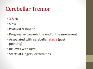 Cerebellar Tremor
• 3-5 Hz
• Slow
• Postural & Kinetic
• Progressive towards the end of the movement
• Associated with cerebellar ataxia (past
pointing)
• Relieves with Rest
• Starts at Fingers, extremities
 