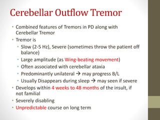 Cerebellar Outflow Tremor
• Combined features of Tremors in PD along with
Cerebellar Tremor
• Tremor is
• Slow (2-5 Hz), Severe (sometimes throw the patient off
balance)
• Large amplitude (as Wing-beating movement)
• Often associated with cerebellar ataxia
• Predominantly unilateral  may progress B/L
• Usually Disappears during sleep  may seen if severe
• Develops within 4 weeks to 48 months of the insult, if
not familial
• Severely disabling
• Unpredictable course on long term
 