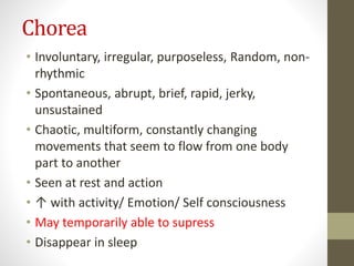 Chorea
• Involuntary, irregular, purposeless, Random, non-
rhythmic
• Spontaneous, abrupt, brief, rapid, jerky,
unsustained
• Chaotic, multiform, constantly changing
movements that seem to flow from one body
part to another
• Seen at rest and action
• ↑ with activity/ Emotion/ Self consciousness
• May temporarily able to supress
• Disappear in sleep
 