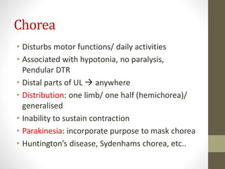 Chorea
• Disturbs motor functions/ daily activities
• Associated with hypotonia, no paralysis,
Pendular DTR
• Distal parts of UL  anywhere
• Distribution: one limb/ one half (hemichorea)/
generalised
• Inability to sustain contraction
• Parakinesia: incorporate purpose to mask chorea
• Huntington’s disease, Sydenhams chorea, etc..
 